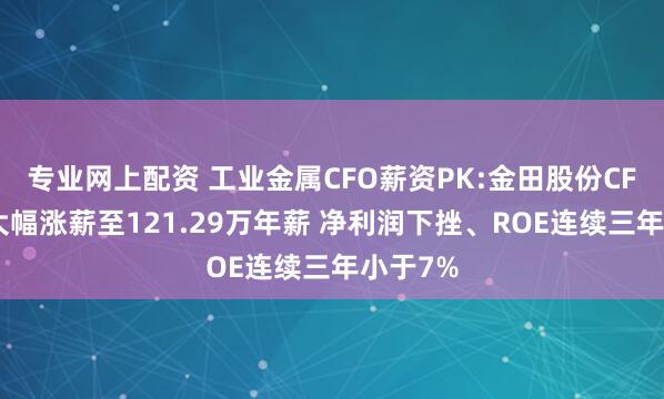 专业网上配资 工业金属CFO薪资PK:金田股份CFO王瑞大幅涨薪至121.29万年薪 净利润下挫、ROE连续三年小于7%