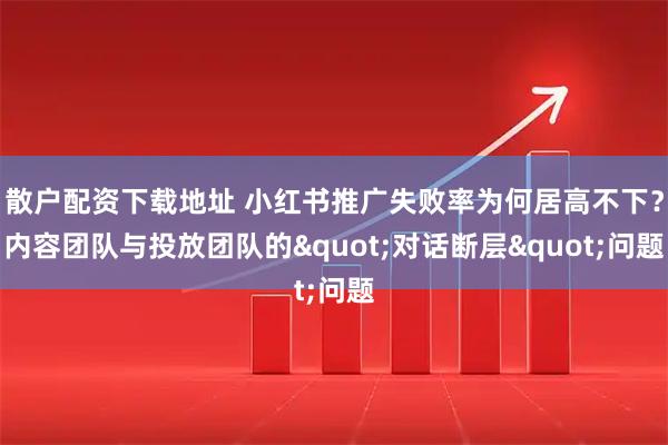 散户配资下载地址 小红书推广失败率为何居高不下？内容团队与投放团队的"对话断层"问题