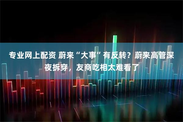 专业网上配资 蔚来“大事”有反转？蔚来高管深夜拆穿，友商吃相太难看了