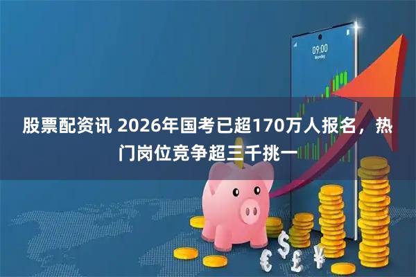 股票配资讯 2026年国考已超170万人报名，热门岗位竞争超三千挑一