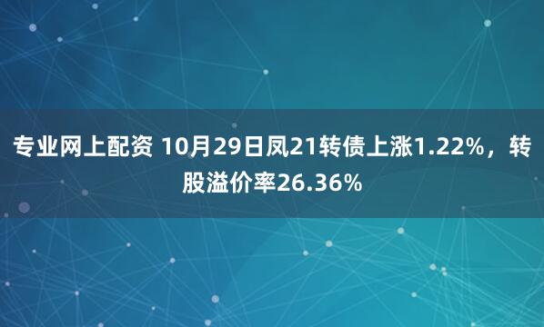 专业网上配资 10月29日凤21转债上涨1.22%，转股溢价率26.36%