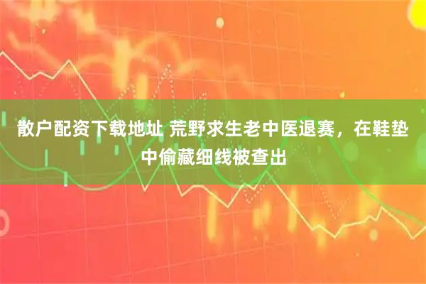 散户配资下载地址 荒野求生老中医退赛，在鞋垫中偷藏细线被查出
