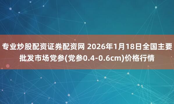 专业炒股配资证券配资网 2026年1月18日全国主要批发市场党参(党参0.4-0.6cm)价格行情