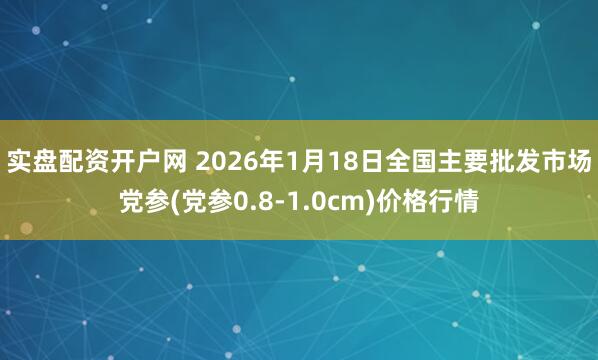 实盘配资开户网 2026年1月18日全国主要批发市场党参(党参0.8-1.0cm)价格行情