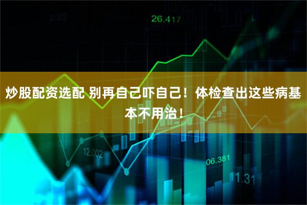 炒股配资选配 别再自己吓自己！体检查出这些病基本不用治！