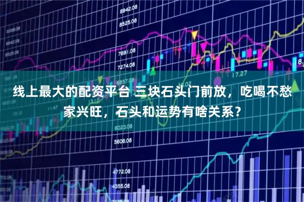 线上最大的配资平台 三块石头门前放，吃喝不愁家兴旺，石头和运势有啥关系？