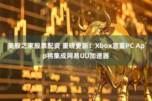 美股之家股票配资 重磅更新！Xbox官宣PC App将集成网易UU加速器