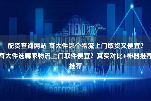 配资查询网站 寄大件哪个物流上门取货又便宜？寄大件选哪家物流上门取件便宜？真实对比+神器推荐
