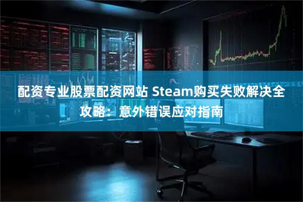 配资专业股票配资网站 Steam购买失败解决全攻略：意外错误应对指南