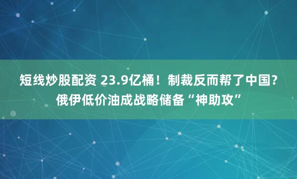 短线炒股配资 23.9亿桶！制裁反而帮了中国？俄伊低价油成战略储备“神助攻”