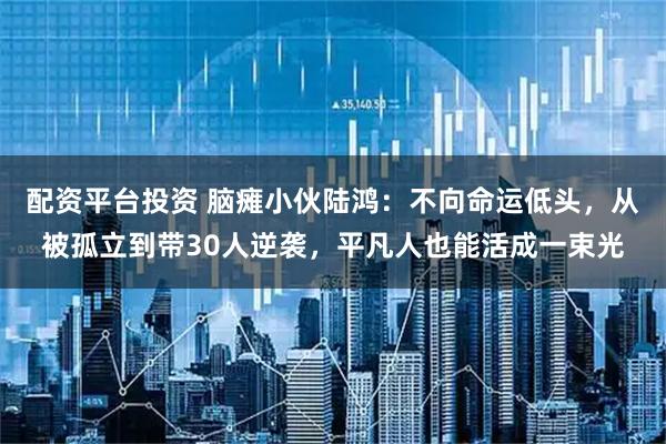 配资平台投资 脑瘫小伙陆鸿：不向命运低头，从被孤立到带30人逆袭，平凡人也能活成一束光