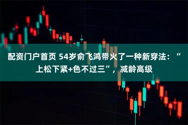 配资门户首页 54岁俞飞鸿带火了一种新穿法：“上松下紧+色不过三”，减龄高级