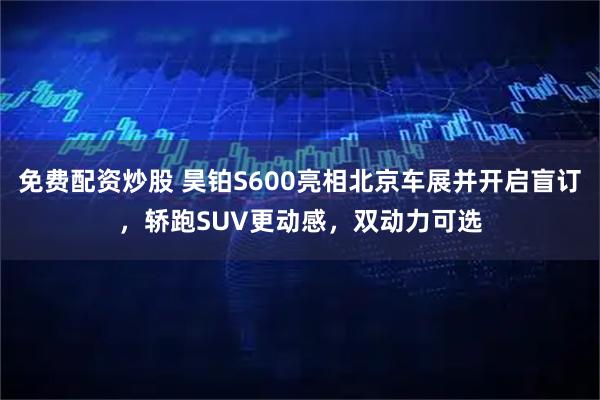 免费配资炒股 昊铂S600亮相北京车展并开启盲订，轿跑SUV更动感，双动力可选