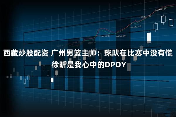 西藏炒股配资 广州男篮主帅：球队在比赛中没有慌 徐昕是我心中的DPOY