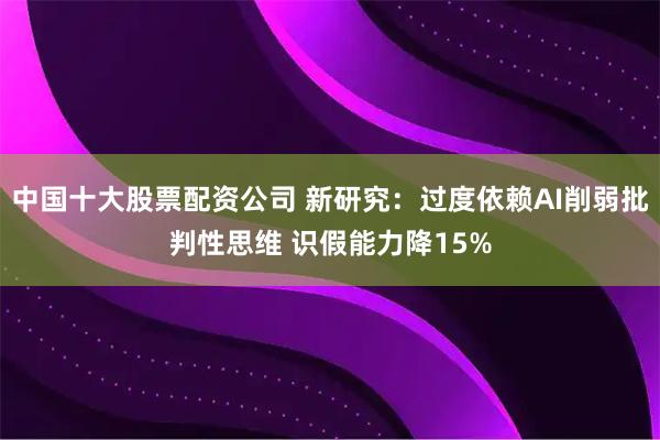 中国十大股票配资公司 新研究:过度依赖AI削弱批判性思维 识假能力降15%