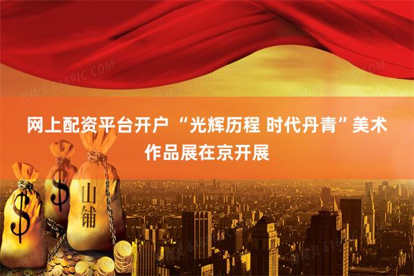 网上配资平台开户 “光辉历程 时代丹青”美术作品展在京开展