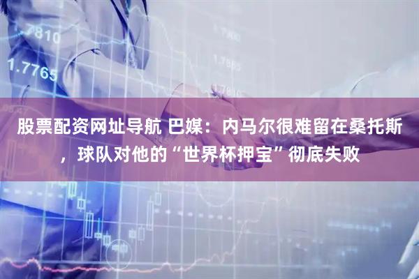 股票配资网址导航 巴媒：内马尔很难留在桑托斯，球队对他的“世界杯押宝”彻底失败