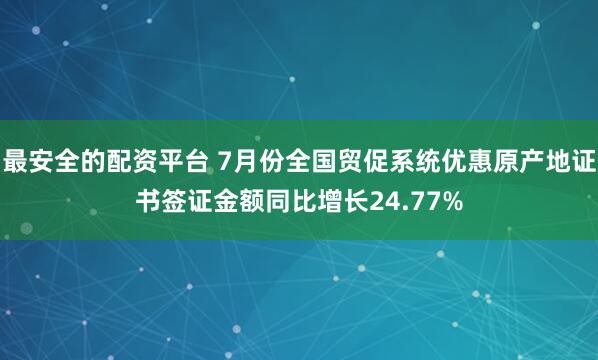 最安全的配资平台 7月份全国贸促系统优惠原产地证书签证金额同比增长24.77%