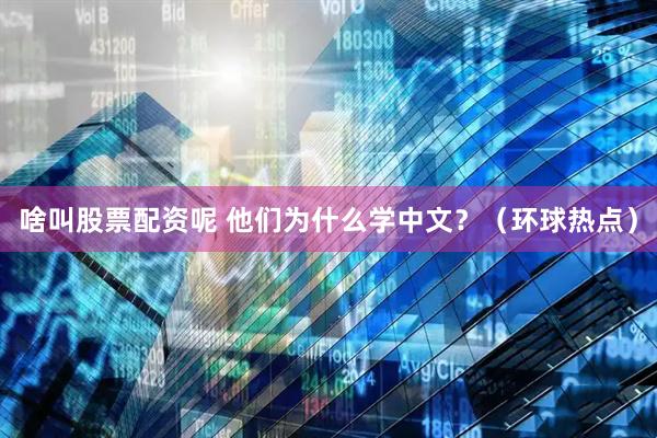 啥叫股票配资呢 他们为什么学中文？（环球热点）