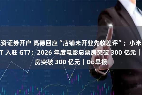 配资证券开户 高德回应“店铺未开业先收差评”；小米 Vision GT 入驻 GT7；2026 年度电影总票房突破 300 亿元｜Do早报