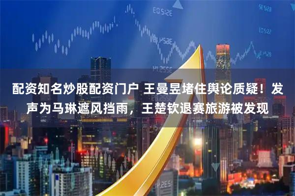 配资知名炒股配资门户 王曼昱堵住舆论质疑！发声为马琳遮风挡雨，王楚钦退赛旅游被发现