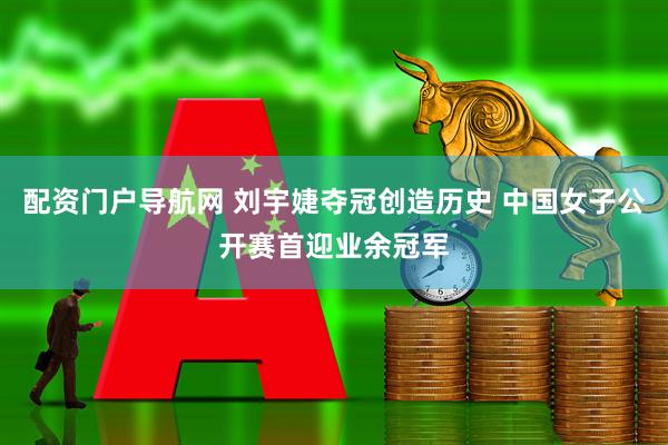 配资门户导航网 刘宇婕夺冠创造历史 中国女子公开赛首迎业余冠军