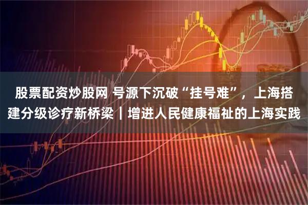 股票配资炒股网 号源下沉破“挂号难”，上海搭建分级诊疗新桥梁｜增进人民健康福祉的上海实践